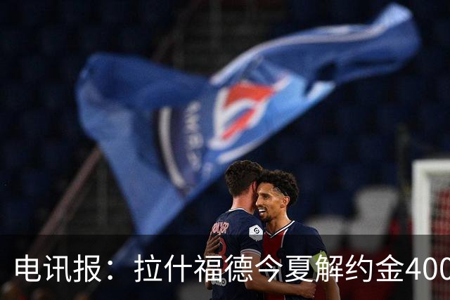 电讯报：拉什福德今夏解约金4000万镑，但不适用于曼城和利物浦